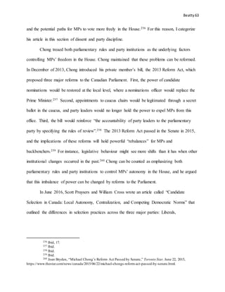 Beatty 63
and the potential paths for MPs to vote more freely in the House.256 For this reason, I categorize
his article in this section of dissent and party discipline.
Chong treaed both parliamentary rules and party institutions as the underlying factors
controlling MPs’ freedom in the House. Chong maintained that these problems can be reformed.
In December of 2013, Chong introduced his private member’s bill, the 2013 Reform Act, which
proposed three major reforms to the Canadian Parliament. First, the power of candidate
nominations would be restored at the local level, where a nominations officer would replace the
Prime Minister.257 Second, appointments to caucus chairs would be legitimated through a secret
ballot in the caucus, and party leaders would no longer hold the power to expel MPs from this
office. Third, the bill would reinforce “the accountability of party leaders to the parliamentary
party by specifying the rules of review”.258 The 2013 Reform Act passed in the Senate in 2015,
and the implications of these reforms will hold powerful “rebalances” for MPs and
backbenchers.259 For instance, legislative behaviour might see more shifts than it has when other
institutional changes occurred in the past.260 Chong can be counted as emphasizing both
parliamentary rules and party institutions to control MPs’ autonomy in the House, and he argued
that this imbalance of power can be changed by reforms to the Parliament.
In June 2016, Scott Pruysers and William Cross wrote an article called “Candidate
Selection in Canada: Local Autonomy, Centralization, and Competing Democratic Norms” that
outlined the differences in selection practices across the three major parties: Liberals,
256 Ibid, 17.
257 Ibid.
258 Ibid.
259 Ibid.
260 Joan Bryden, “Michael Chong’s Reform Act Passed by Senate,” Toronto Star, June 22, 2015,
https://www.thestar.com/news/canada/2015/06/22/michael-chongs-reform-act-passed-by-senate.html.
 