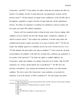 Beatty 64
Conservatives, and NDP.261 In the analysis, the authors found three key elements that affect the
selection of a candidate: the lack of a legal framework; the organizational structure; and the
electoral system.262 All three elements are argued to have ramifications on the role MPs’ play in
the legislature, particularly in regard to the lack of a legal framework and the organizational
structure. The authors are categorized as examining the centralization of power in parties and
how parties can control MPs’ political participation.
Pruysers and Cross considered parties as being the main source of power, shaping which
candidates can run in elections and show that, through parties’ constitutions, candidates are
selected on precise criteria.263 They analyzed the constitutions of all three major parties and
concluded that the parties compare and contrast on six types of selection rules.264 The first rule
requires that candidate approval is a centralized process, due to the Canadian Elections Act of
1970 that stipulated that party leaders must approve candidates.265 In the second rule, all parties
set preconditions for candidates. In the third rule, all parties have a minimum age requirement to
be a member of the selectorate.266 The fourth rule applies to candidate eligibility; the
Conservatives require that candidates be a member of the party for six months, while the NDP
requirement was 30 days, and the Liberals have no specification.267 The fifth rule is the
protection of incumbents’ seats, meaning that incumbents have priority over other potential
candidates. This rule is a part of the Conservatives’ party constitution, yet protection for
incumbents in not in the Liberal’s or NDP’s constitutions.268 The sixth requires that parties
261 Ibid. These parties were chosen because from the 2011 and 2015 elections, all three parties combined
won 630 out of 646 local electorates.
262 Pruysers and Cross, “Candidate Selection in Canada,” 782–784.
263 Ibid.
264 Ibid.
265 Ibid, 785.
266 Ibid. The NDP allows members 13 years of age to vote.
267 Ibid.
268 Ibid.
 