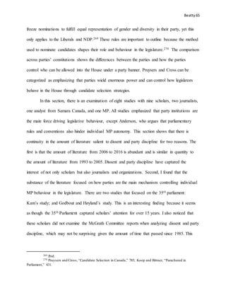 Beatty 65
freeze nominations to fulfill equal representation of gender and diversity in their party, yet this
only applies to the Liberals and NDP.269 These rules are important to outline because the method
used to nominate candidates shapes their role and behaviour in the legislature.270 The comparison
across parties’ constitutions shows the differences between the parties and how the parties
control who can be allowed into the House under a party banner. Pruysers and Cross can be
categorized as emphasizing that parties wield enormous power and can control how legislators
behave in the House through candidate selection strategies.
In this section, there is an examination of eight studies with nine scholars, two journalists,
one analyst from Samara Canada, and one MP. All studies emphasized that party institutions are
the main force driving legislative behaviour, except Anderson, who argues that parliamentary
rules and conventions also hinder individual MP autonomy. This section shows that there is
continuity in the amount of literature salient to dissent and party discipline for two reasons. The
first is that the amount of literature from 2006 to 2016 is abundant and is similar in quantity to
the amount of literature from 1993 to 2005. Dissent and party discipline have captured the
interest of not only scholars but also journalists and organizations. Second, I found that the
substance of the literature focused on how parties are the main mechanism controlling individual
MP behaviour in the legislature. There are two studies that focused on the 35th parliament:
Kam’s study; and Godbout and Høyland’s study. This is an interesting finding because it seems
as though the 35th Parliament captured scholars’ attention for over 15 years. I also noticed that
these scholars did not examine the McGrath Committee reports when analyzing dissent and party
discipline, which may not be surprising given the amount of time that passed since 1985. This
269 Ibid.
270 Pruysers and Cross, “Candidate Selection in Canada,” 785; Koop and Bittner, “Parachuted in
Parliament,” 431.
 