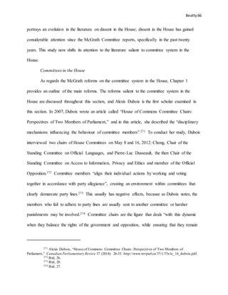Beatty 66
portrays an evolution in the literature on dissent in the House; dissent in the House has gained
considerable attention since the McGrath Committee reports, specifically in the past twenty
years. This study now shifts its attention to the literature salient to committee system in the
House.
Committees in the House
As regards the McGrath reforms on the committee system in the House, Chapter 1
provides an outline of the main reforms. The reforms salient to the committee system in the
House are discussed throughout this section, and Alexis Dubois is the first scholar examined in
this section. In 2007, Dubois wrote an article called “House of Commons Committee Chairs:
Perspectives of Two Members of Parliament,” and in this article, she described the “disciplinary
mechanisms influencing the behaviour of committee members”.271 To conduct her study, Dubois
interviewed two chairs of House Committees on May 8 and 16, 2012: Chong, Chair of the
Standing Committee on Official Languages, and Pierre-Luc Dusseault, the then Chair of the
Standing Committee on Access to Information, Privacy and Ethics and member of the Official
Opposition.272 Committee members “align their individual actions by working and voting
together in accordance with party allegiance”, creating an environment within committees that
clearly demarcate party lines.273 This usually has negative effects, because as Dubois notes, the
members who fail to adhere to party lines are usually sent to another committee or harsher
punishments may be involved.274 Committee chairs are the figure that deals “with this dynamic
when they balance the rights of the government and opposition, while ensuring that they remain
271 Alexis Dubois, “House of Commons Committee Chairs: Perspectives of Two Members of
Parliament,” Canadian Parliamentary Review 37 (2014): 26-33. http://www.revparl.ca/37/1/37n1e_14_dubois.pdf.
272 Ibid, 26.
273 Ibid, 28.
274 Ibid, 27.
 