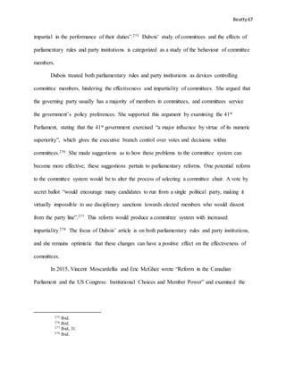 Beatty 67
impartial in the performance of their duties”.275 Dubois’ study of committees and the effects of
parliamentary rules and party institutions is categorized as a study of the behaviour of committee
members.
Dubois treated both parliamentary rules and party institutions as devices controlling
committee members, hindering the effectiveness and impartiality of committees. She argued that
the governing party usually has a majority of members in committees, and committees service
the government’s policy preferences. She supported this argument by examining the 41st
Parliament, stating that the 41st government exercised “a major influence by virtue of its numeric
superiority”, which gives the executive branch control over votes and decisions within
committees.276 She made suggestions as to how these problems to the committee system can
become more effective; these suggestions pertain to parliamentary reforms. One potential reform
to the committee system would be to alter the process of selecting a committee chair. A vote by
secret ballot “would encourage many candidates to run from a single political party, making it
virtually impossible to use disciplinary sanctions towards elected members who would dissent
from the party line”.277 This reform would produce a committee system with increased
impartiality.278 The focus of Dubois’ article is on both parliamentary rules and party institutions,
and she remains optimistic that these changes can have a positive effect on the effectiveness of
committees.
In 2015, Vincent Moscardellia and Eric McGhee wrote “Reform in the Canadian
Parliament and the US Congress: Institutional Choices and Member Power” and examined the
275 Ibid.
276 Ibid.
277 Ibid, 31.
278 Ibid.
 