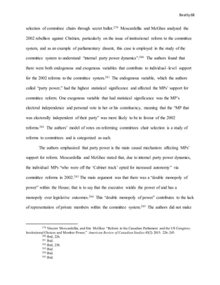 Beatty 68
selection of committee chairs through secret ballot.279 Moscardellia and McGhee analyzed the
2002 rebellion against Chrétien, particularly on the issue of institutional reform to the committee
system, and as an example of parliamentary dissent, this case is employed in the study of the
committee system to understand “internal party power dynamics”.280 The authors found that
there were both endogenous and exogenous variables that contribute to individual–level support
for the 2002 reforms to the committee system.281 The endogenous variable, which the authors
called “party power,” had the highest statistical significance and affected the MPs’ support for
committee reform. One exogenous variable that had statistical significance was the MP’s
electoral independence and personal vote in her or his constituency, meaning that the “MP that
was electorally independent of their party” was more likely to be in favour of the 2002
reforms.282 The authors’ model of votes on reforming committees chair selection is a study of
reforms to committees and is categorized as such.
The authors emphasized that party power is the main causal mechanism affecting MPs’
support for reform. Moscardellia and McGhee stated that, due to internal party power dynamics,
the individual MPs “who were off the ‘Cabinet track’ opted for increased autonomy” via
committee reforms in 2002.283 The main argument was that there was a “double monopoly of
power” within the House; that is to say that the executive wields the power of and has a
monopoly over legislative outcomes.284 This “double monopoly of power” contributes to the lack
of representation of private members within the committee system.285 The authors did not make
279 Vincent Moscardellia, and Eric McGhee “Reform in the Canadian Parliament and the US Congress:
Institutional Choices and Member Power,” American Review of Canadian Studies 45(2) 2015: 226–245.
280 Ibid, 226.
281 Ibid.
282 Ibid, 238.
283 Ibid.
284 Ibid.
285 Ibid.
 