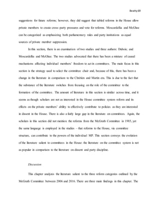 Beatty 69
suggestions for future reforms; however, they did suggest that tabled reforms in the House allow
private members to create cross–party pressures and vote for reforms. Moscardellia and McGhee
can be categorized as emphasizing both parliamentary rules and party institutions as equal
sources of private member suppression.
In this section, there is an examination of two studies and three authors: Dubois; and
Moscardellia and McGhee. The two studies advocated that there has been a mixture of causal
mechanisms affecting individual members’ freedom to act in committees. The main focus in this
section is the strategy used to select the committee chair and, because of this, there has been a
change in the literature in comparison to the Chrétien and Martin era. This is due to the fact that
the substance of the literature switches from focusing on the role of the committee to the
formation of the committee. The amount of literature in this section is similar across time, and it
seems as though scholars are not as interested in the House committee system reform and its
effects on the private members’ ability to effectively contribute to policies as they are interested
in dissent in the House. There is also a fairly large gap in the literature on committees. Again, the
scholars in this section did not mention the reforms from the McGrath Committee in 1985, yet
the same language is employed in the studies – that reforms to the House, via committee
structure, can contribute to the powers of the individual MP. This section conveys the evolution
of the literature salient to committees in the House: the literature on the committee system is not
as popular in comparison to the literature on dissent and party discipline.
Discussion
This chapter analyzes the literature salient to the three reform categories outlined by the
McGrath Committee between 2006 and 2016. There are three main findings in this chapter. The
 