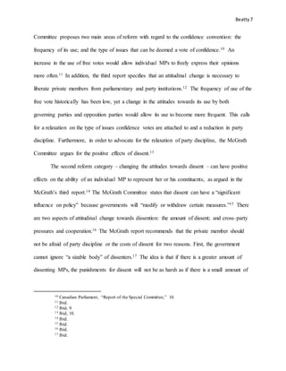 Beatty7
Committee proposes two main areas of reform with regard to the confidence convention: the
frequency of its use; and the type of issues that can be deemed a vote of confidence.10 An
increase in the use of free votes would allow individual MPs to freely express their opinions
more often.11 In addition, the third report specifies that an attitudinal change is necessary to
liberate private members from parliamentary and party institutions.12 The frequency of use of the
free vote historically has been low, yet a change in the attitudes towards its use by both
governing parties and opposition parties would allow its use to become more frequent. This calls
for a relaxation on the type of issues confidence votes are attached to and a reduction in party
discipline. Furthermore, in order to advocate for the relaxation of party discipline, the McGrath
Committee argues for the positive effects of dissent.13
The second reform category – changing the attitudes towards dissent – can have positive
effects on the ability of an individual MP to represent her or his constituents, as argued in the
McGrath’s third report.14 The McGrath Committee states that dissent can have a “significant
influence on policy” because governments will “modify or withdraw certain measures.”15 There
are two aspects of attitudinal change towards dissention: the amount of dissent; and cross–party
pressures and cooperation.16 The McGrath report recommends that the private member should
not be afraid of party discipline or the costs of dissent for two reasons. First, the government
cannot ignore “a sizable body” of dissenters.17 The idea is that if there is a greater amount of
dissenting MPs, the punishments for dissent will not be as harsh as if there is a small amount of
10 Canadian Parliament, “Report of the Special Committee,” 10.
11 Ibid.
12 Ibid, 9.
13 Ibid, 10.
14 Ibid.
15 Ibid.
16 Ibid.
17 Ibid.
 