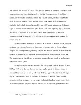 Beatty 70
first finding is that there are 14 sources – four scholars studying the confidence convention, eight
studies on dissent and party discipline, and two studying House committees. Out of these 14
sources, only two studies specifically mention the McGrath reforms, and these were Chodos’
study, and Blaikie and Levy’s study, which is similar to the amount of studies specifically
mentioning the McGrath Reforms between 1993 and 2005. We see that over time the literature
begins to examine more recent reforms to the House, which is not surprising. Again, this could
be a function of the advent of the multiparty system where reforms from the Chrétien
government and the party platform of the Reform party became major political issues at the
national stage.286
The second finding is that there is continuity in the amount of literature salient to both the
confidence convention and committees; the amount of literature salient to dissent and party
discipline has been a popular subject among scholars. The literature between 2006 and 2016 also
continues to examine the 35th parliament and its comparison to other parliaments across time.
This suggests that the three Chrétien governments are a popular case to study to test hypotheses
and compare across systems.
The section on the confidence convention has a large gap in available literature between
2007 and 2015. In the first two chapters, there were smaller gaps in the literature salient to
reform of the confidence convention, and, this is the largest gap found in this study. These gaps
may be a function of the failure of three votes of confidence of Martin’s Liberal minority
government and the subsequent renewed interest on the topic. Scholarly interest peaked during
2006 on the confidence convention because of its use and the subsequent parliamentary crisis.
286 Malloy, “High Discipline, Low Cohesion,” 121.
 