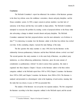 Beatty 72
Conclusion
The McGrath Committee’s report has influenced the evolution of the literature germane
to the three key reforms areas: the confidence convention; dissent and party discipline; and the
House committee system. In 1985, a major concern to private members was their lack of
autonomy in the House and that they were unable to shape policies. The McGrath Committee
attempted to overcome this problem by creating a series of proposed reforms to the House while
also advocating a change in attitude towards dissent and party discipline. The McGrath
Committee maintained that their proposed reforms were the most substantive set of reforms to
date.287 It is interesting to examine how the literature salient to the three key reforms has evolved
over time. In this concluding chapter, I present the main findings of the study.
The first question this study examines is: since 1985, how has the literature on the
relationship between parliamentary behaviour and the three McGrath reforms evolved over time?
The second question this study examines is: in the same body of literature, are political party
institutions, as a force influencing parliamentary behaviour, given the same amount of
consideration as parliamentary reforms? In order to answer these questions, this study is
organized into three chapters. Chapter 1 focuses on the literature salient to the three reform
categories outlined in the McGrath report from 1985 to 1992; Chapter 2 examines the literature
from 1993 to 2005, and Chapter 3 examines the literature from 2006 to 2016. The literature is
analyzed and presented in a chronological order at the beginning of each section, meaning that
the study that was closest, in year, to 1985 was presented first.
The analysis of the literature was set up into two separate analyses. The first categorized
the literature according to the three categories outlined in the McGrath report, and the second
287 Canadian Parliament, “Report of the Special Committee,” x.
 