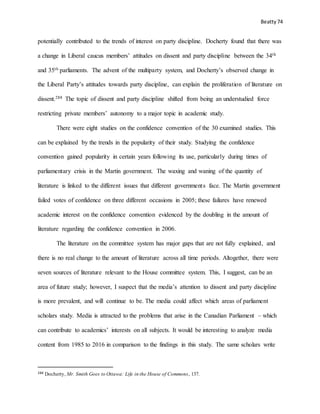 Beatty 74
potentially contributed to the trends of interest on party discipline. Docherty found that there was
a change in Liberal caucus members’ attitudes on dissent and party discipline between the 34th
and 35th parliaments. The advent of the multiparty system, and Docherty’s observed change in
the Liberal Party’s attitudes towards party discipline, can explain the proliferation of literature on
dissent.288 The topic of dissent and party discipline shifted from being an understudied force
restricting private members’ autonomy to a major topic in academic study.
There were eight studies on the confidence convention of the 30 examined studies. This
can be explained by the trends in the popularity of their study. Studying the confidence
convention gained popularity in certain years following its use, particularly during times of
parliamentary crisis in the Martin government. The waxing and waning of the quantity of
literature is linked to the different issues that different governments face. The Martin government
failed votes of confidence on three different occasions in 2005; these failures have renewed
academic interest on the confidence convention evidenced by the doubling in the amount of
literature regarding the confidence convention in 2006.
The literature on the committee system has major gaps that are not fully explained, and
there is no real change to the amount of literature across all time periods. Altogether, there were
seven sources of literature relevant to the House committee system. This, I suggest, can be an
area of future study; however, I suspect that the media’s attention to dissent and party discipline
is more prevalent, and will continue to be. The media could affect which areas of parliament
scholars study. Media is attracted to the problems that arise in the Canadian Parliament – which
can contribute to academics’ interests on all subjects. It would be interesting to analyze media
content from 1985 to 2016 in comparison to the findings in this study. The same scholars write
288 Docherty, Mr. Smith Goes to Ottawa: Life in the House of Commons, 137.
 