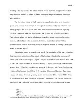 Beatty8
dissenting MPs. The second is that private members “could exert their own pressures” in their
party and across parties.18 A change of attitude is necessary for private members to influence
policy outcomes.
The third reform category, which captures recommendations aimed at the committee
system, aims to create an environment in which private members can become influential over
shaping policy.19 This set of reforms entail three main areas of recommendations regarding
legislative committees: their role; their structure; and the financing of standing committees.
These reforms include less flexible substitutions of members, smaller numbers of committee
members, and an obligation for governments to respond to committee reports.20 These
recommendations are likely to increase the role of the private member by creating a more equal
ground to influence policy.21
Each chapter focuses on a specific time period. The organization of this study is based on
these three reform categories, and the analysis of the literature is based on the main areas of
reform within each reform category. Chapter 1 analyzes the evolution of the literature from 1985
to 1992. This chapter examines six sources of literature. Chapter 2 analyzes the evolution of the
literature from 1993 to 2005, examining ten sources in the literature, and Chapter 3 analyzes the
evolution of the literature from 2006 to 2016, examining 14 sources of literature. These dates
coincide with a clear division in governing parties over time since 1984.22 From 1984 to the end
of 1992 was the era of Brian Mulroney’s Progressive Conservatives; 1993 to 2005 features the
Jean Chrétien and Paul Martin Liberal governments, and 2006 to 2015 concerns the Stephen
18 Ibid.
19 Ibid, 27.
20 Ibid, 61–64.
21 Ibid, 27.
22 Steve Patten, “The Evolution of the Canadian Party System,” in Canadian Parties in Transition,3rd
edition,ed. by Alain Gagnon and A. Brian Tanguay (Toronto: University of Toronto Press, 2011), 55-82.
 