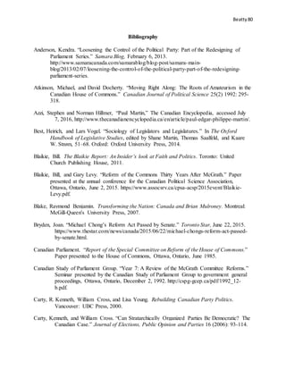 Beatty 80
Bibliography
Anderson, Kendra. “Loosening the Control of the Political Party: Part of the Redesigning of
Parliament Series.” Samara Blog, February 6, 2013.
http://www.samaracanada.com/samarablog/blog-post/samara-main-
blog/2013/02/07/loosening-the-control-of-the-political-party-part-of-the-redesigning-
parliament-series.
Atkinson, Michael, and David Docherty. “Moving Right Along: The Roots of Amateurism in the
Canadian House of Commons.” Canadian Journal of Political Science 25(2) 1992: 295-
318.
Azzi, Stephen and Norman Hillmer, “Paul Martin,” The Canadian Encyclopedia, accessed July
7, 2016, http://www.thecanadianencyclopedia.ca/en/article/paul-edgar-philippe-martin/.
Best, Heirich, and Lars Vogel. “Sociology of Legislators and Legislatures.” In The Oxford
Handbook of Legislative Studies, edited by Shane Martin, Thomas Saalfeld, and Kaare
W. Strøm, 51–68. Oxford: Oxford University Press, 2014.
Blaikie, Bill. The Blaikie Report: An Insider’s look at Faith and Politics. Toronto: United
Church Publishing House, 2011.
Blaikie, Bill, and Gary Levy. “Reform of the Commons Thirty Years After McGrath.” Paper
presented at the annual conference for the Canadian Political Science Association,
Ottawa, Ontario, June 2, 2015. https://www.assocsrv.ca/cpsa-acsp/2015event/Blaikie-
Levy.pdf.
Blake, Raymond Benjamin. Transforming the Nation: Canada and Brian Mulroney. Montreal:
McGill-Queen's University Press, 2007.
Bryden, Joan. “Michael Chong’s Reform Act Passed by Senate.” Toronto Star, June 22, 2015.
https://www.thestar.com/news/canada/2015/06/22/michael-chongs-reform-act-passed-
by-senate.html.
Canadian Parliament. “Report of the Special Committee on Reform of the House of Commons.”
Paper presented to the House of Commons, Ottawa, Ontario, June 1985.
Canadian Study of Parliament Group. “Year 7: A Review of the McGrath Committee Reforms.”
Seminar presented by the Canadian Study of Parliament Group to government general
proceedings, Ottawa, Ontario, December 2, 1992. http://cspg-gcep.ca/pdf/1992_12-
b.pdf.
Carty, R. Kenneth, William Cross, and Lisa Young. Rebuilding Canadian Party Politics.
Vancouver: UBC Press, 2000.
Carty, Kenneth, and William Cross. “Can Stratarchically Organized Parties Be Democratic? The
Canadian Case.” Journal of Elections, Public Opinion and Parties 16 (2006): 93-114.
 