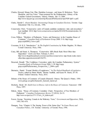 Beatty 81
Chodos, Howard, Megan Furi, Élise Hurtubise-Loranger, and James R. Robertson. “Party
Discipline and Free Votes.” Paper prepared for the Parliamentary Library of the
Canadian Federal Government, Ottawa, Ontario, July 13, 2006.
http://www.lop.parl.gc.ca/content/lop/ResearchPublications/tips/PDF/tip81-e.pdf.
Clarke, Harold C. Absent Mandate: Interpreting Change in Canadian Elections. Toronto: Gage
Educational Pub. Co, 3rd edn., 1996.
Conservative Party. “Conservative party of Canada candidate nomination rules and procedures.”
Last modified 2014. http://www.conservative.ca/media/2014/02/Nominationrules-14-
02-12.pdf.
Cross, William. “Members of Parliament, Voters, and Democracy in the Canadian House of
Commons.” Canadian Study of Parliament Group 2000: 3-16. http://cspg-
gcep.ca/pdf/Bill_Cross-e.pdf.
Crossman, R. H. S. “Introduction.” In The English Constitution, by Walter Bagehot, 30. Ithaca:
Cornell University Press, 1966.
Curry, Bill and Stuart A. Thompson. “Conservative MPs Break Rank More Often than
Opposition.” Globe and Mail, February 4, 2013.
http://www.theglobeandmail.com/news/politics/conservative-mps-break-ranks-more-
often-than-opposition/article8156279/.
Desserud, Donald. “The Confidence Convention under the Canadian Parliamentary System.”
Canadian Study of Parliament Group 2006: 3–30. http://cspg-
gcep.ca/pdf/Parliamentary_Perspectives_7_2006-e.pdf.
Diermeier, Daniel. “Formal Models of Legislatures.” In The Oxford Handbook of Legislative
Studies, edited by Shane Martin, Thomas Saalfeld, and Kaare W. Strøm, 28–50.
Oxford: Oxford University Press, 2014.
Debates of the House of Commons of Canada (Hansard). Ottawa: The Queen’s Printer, 1994.
www.parl.gc.ca/cgibin/hansard/e_hansard_master.pl.
Docherty, David. Mr. Smith Goes to Ottawa: Life in the House of Commons. Vancouver: UBC
Press, 1997.
Dubois, Alexis. “House of Commons Committee Chairs: Perspectives of Two Members of
Parliament.” Canadian Parliamentary Review 37 (2014): 26-33.
http://www.revparl.ca/37/1/37n1e_14_dubois.pdf.
Feaver, George, “Inventing Canada in the Mulroney Years,” Government and Opposition, 28(4),
1993, 463-478.
Flanagan, Tom. “Chapter 8: The Staying Power of the Status Quo.” In Game Theory and
Canadian Politics, 138. Toronto: University of Toronto Press, 1998.
 
