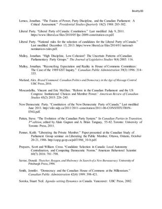 Beatty 83
Lemco, Jonathan. “The Fusion of Power, Party Discipline, and the Canadian Parliament: A
Critical Assessment.” Presidential Studies Quarterly 18(2) 1988: 283-302.
Liberal Party. “Liberal Party of Canada: Constitution.” Last modified July 9, 2011.
https://www.liberal.ca/files/2010/05/lpc-2009-constitution-en.pdf.
Liberal Party. “National rules for the selection of candidates for the Liberal Party of Canada.”
Last modified December 13, 2013. https://www.liberal.ca/files/2014/01/national-
nomination-rules.pdf.
Malloy, Jonathan. “High Discipline, Low Cohesion? The Uncertain Patterns of Canadian
Parliamentary Party Groups.” The Journal of Legislative Studies 9(4) 2003: 116.
Malloy, Jonathan. “Reconciling Expectation and Reality in House of Commons Committees:
The Case of the 1989 GST Inquiry.” Canadian Public Administration 39(3) 1996: 314–
335.
Marland, Alex. Brand Command:Canadian Politics and Democracy in the Age of Message Control.
UBC Press,2016.
Moscardellia, Vincent and Eric McGhee. “Reform in the Canadian Parliament and the US
Congress: Institutional Choices and Member Power.’ American Review of Canadian
Studies 45(2) 2015: 226–245.
New Democratic Party. “Constitution of the New Democratic Party of Canada.” Last modified
June 2011. http://xfer.ndp.ca/2011/2011-constitution/2011-06-CONSTITUTION-
ENG.pdf.
Patten, Steve. “The Evolution of the Canadian Party System.” In Canadian Parties in Transition,
3rd edition, edited by Alain Gagnon and A. Brian Tanguay, 55-82. Toronto: University of
Toronto Press, 2011.
Penner, Keith. “Liberating the Private Member.” Paper presented at the Canadian Study of
Parliament Group seminar on Liberating the Public Member, Ottawa, Ontario, October
20-21, 1986. http://cspg-gcep.ca/pdf/1986_10-b.pdf.
Pruysers, Scott and William Cross. “Candidate Selection in Canada: Local Autonomy
Centralization, and Competing Democratic Norms.” American Behavioral Scientist
60(7) 2016: 781–798.
Savioe, Donald. Thatcher,Reagan, and Mulroney: In Search of a New Bureaucracy. University of
Pittsburgh Press,1994.
Smith, Jennifer. “Democracy and the Canadian House of Commons at the Millennium.”
Canadian Public Administration 42(4) 1999: 398-421.
Soroka, Stuart Neil. Agenda–setting Dynamics in Canada. Vancouver: UBC Press, 2002.
 