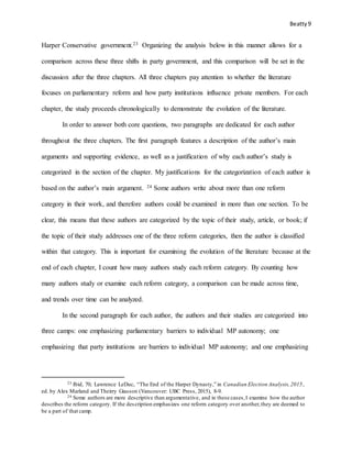 Beatty9
Harper Conservative government.23 Organizing the analysis below in this manner allows for a
comparison across these three shifts in party government, and this comparison will be set in the
discussion after the three chapters. All three chapters pay attention to whether the literature
focuses on parliamentary reform and how party institutions influence private members. For each
chapter, the study proceeds chronologically to demonstrate the evolution of the literature.
In order to answer both core questions, two paragraphs are dedicated for each author
throughout the three chapters. The first paragraph features a description of the author’s main
arguments and supporting evidence, as well as a justification of why each author’s study is
categorized in the section of the chapter. My justifications for the categorization of each author is
based on the author’s main argument. 24 Some authors write about more than one reform
category in their work, and therefore authors could be examined in more than one section. To be
clear, this means that these authors are categorized by the topic of their study, article, or book; if
the topic of their study addresses one of the three reform categories, then the author is classified
within that category. This is important for examining the evolution of the literature because at the
end of each chapter, I count how many authors study each reform category. By counting how
many authors study or examine each reform category, a comparison can be made across time,
and trends over time can be analyzed.
In the second paragraph for each author, the authors and their studies are categorized into
three camps: one emphasizing parliamentary barriers to individual MP autonomy; one
emphasizing that party institutions are barriers to individual MP autonomy; and one emphasizing
23 Ibid, 70; Lawrence LeDuc, “The End of the Harper Dynasty,” in Canadian Election Analysis,2015,
ed. by Alex Marland and Theirry Giasson (Vancouver: UBC Press, 2015), 8-9.
24 Some authors are more descriptive than argumentative, and in these cases,I examine how the author
describes the reform category. If the description emphasizes one reform category over another,they are deemed to
be a part of that camp.
 