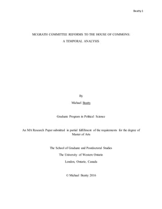 Beatty1
MCGRATH COMMITTEE REFORMS TO THE HOUSE OF COMMONS:
A TEMPORAL ANALYSIS
By
Michael Beatty
Graduate Program in Political Science
An MA Research Paper submitted in partial fulfillment of the requirements for the degree of
Master of Arts
The School of Graduate and Postdoctoral Studies
The University of Western Ontario
London, Ontario, Canada
© Michael Beatty 2016
 