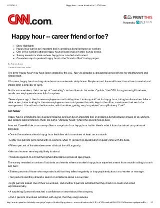 11/24/2014 Happy hour -- career friend or foe? - CNN.com 
Powered by 
Happy hour ­­career 
friend or foe? 
Story Highlights 
Happy hour can be an important tool in creating a bond between co­workers 
One in five workers attends happy hour at least once a month, survey shows 
Survey reveals incidents where happy hour crashed and burned 
Co­worker 
says to pretend happy hour is the "branch office" to stay proper 
By Patrick Erwin 
CareerBuilder.com writer 
The term "happy hour" may have been created by the U.S. Navy to describe a designated period of time for entertainment and 
refreshment. 
Of course, happy hour has long since become a universal catchphrase. People around the world know it as a time to unwind and 
imbibe after a long day of work. 
But for some workers, their concept of "unwinding" can land them in hot water. Cynthia,* the CEO for a gourmet gift business, 
recalls one employee who was full of surprises. 
"Several years ago, I hired a new employee around holiday time. I took my staff out for happy hour, hiring two limousines. After a 
drink or two, I was looking for the new employee so we could present her with keys to the office, a welcome ritual we do for 
management. I found her in the limousine, with the driver, getting very 'acquainted' on my Burberry Coat!" 
Get happy 
Happy hour is intended to be jovial and relaxing, and can be an important tool in creating a bond between groups of co­workers. 
But, despite good intentions, there are some "unhappy hours" where the good times go bad. 
A recent CareerBuilder.com survey offers a snapshot of our happy hour habits. Here's what it found out about our post­work 
festivities: 
• One in five workers attends happy hour festivities with co­workers 
at least once a month. 
• Eighty­two 
percent go to bond with co­workers, 
while 11 percent go specifically for quality time with the boss. 
• Fifteen percent of the attendees were all about the office gossip. 
• Men and women were equally likely to attend. 
• Workers ages 25 to 34 had the highest attendance across all age groups. 
The survey revealed a number of incidents and events where a worker's happy hour experience went from smooth sailing to crash 
and burn. 
• Sixteen percent of those who responded said that they talked negatively or inappropriately about a co­worker 
or manager. 
• Ten percent said they shared a secret or confidence about a co­worker. 
• Eight percent kissed one of their co­workers, 
and another 8 percent admitted that they drank too much and acted 
unprofessionally. 
• A surprising 5 percent breached a confidence or secret about the company. 
• And 4 percent of workers admitted, with regret, that they sang karaoke. 
http://cnn.site.printthis.clickability.com/pt/cpt?expire=-1&title=Happy+hour+--+career+friend+or+foe%3F+-+CNN.com&urlID=532101362&action=cpt&partnerID=… 1/3 
 