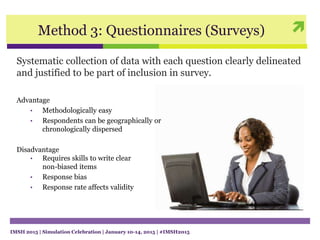 Method 3: Questionnaires (Surveys)
Systematic collection of data with each question clearly delineated
and justified to be part of inclusion in survey.
Advantage
• Methodologically easy
• Respondents can be geographically or
chronologically dispersed
Disadvantage
• Requires skills to write clear
non-biased items
• Response bias
• Response rate affects validity
IMSH 2015 | Simulation Celebration | January 10-14, 2015 | #IMSH2015
 