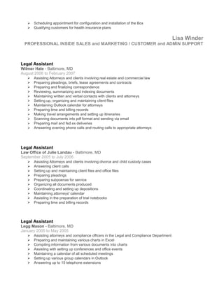  Scheduling appointment for configuration and installation of the Box
 Qualifying customers for health insurance plans
Lisa Winder
PROFESSIONAL INSIDE SALES and MARKETING / CUSTOMER and ADMIN SUPPORT
Legal Assistant
Wilmer Hale - Baltimore, MD
August 2006 to February 2007
 Assisting Attorneys and clients involving real estate and commercial law
 Preparing pleadings, briefs, lease agreements and contracts
 Preparing and finalizing correspondence
 Reviewing, summarizing and indexing documents
 Maintaining written and verbal contacts with clients and attorneys
 Setting up, organizing and maintaining client files
 Maintaining Outlook calendar for attorneys
 Preparing time and billing records
 Making travel arrangements and setting up itineraries
 Scanning documents into pdf format and sending via email
 Preparing mail and fed ex deliveries
 Answering evening phone calls and routing calls to appropriate attorneys
Legal Assistant
Law Office of Julie Landau - Baltimore, MD
September 2005 to July 2006
 Assisting Attorneys and clients involving divorce and child custody cases
 Answering client calls
 Setting up and maintaining client files and office files
 Preparing pleadings
 Preparing subpoenas for service
 Organizing all documents produced
 Coordinating and setting up depositions
 Maintaining attorneys' calendar
 Assisting in the preparation of trial notebooks
 Preparing time and billing records
Legal Assistant
Legg Mason - Baltimore, MD
January 2005 to May 2005
 Assisting attorneys and compliance officers in the Legal and Compliance Department
 Preparing and maintaining various charts in Excel
 Compiling information from various documents into charts
 Assisting with setting up conferences and office events
 Maintaining a calendar of all scheduled meetings
 Setting up various group calendars in Outlook
 Answering up to 15 telephone extensions
 