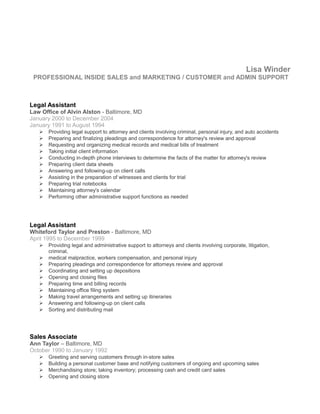 Lisa Winder
PROFESSIONAL INSIDE SALES and MARKETING / CUSTOMER and ADMIN SUPPORT
Legal Assistant
Law Office of Alvin Alston - Baltimore, MD
January 2000 to December 2004
January 1991 to August 1994
 Providing legal support to attorney and clients involving criminal, personal injury, and auto accidents
 Preparing and finalizing pleadings and correspondence for attorney's review and approval
 Requesting and organizing medical records and medical bills of treatment
 Taking initial client information
 Conducting in-depth phone interviews to determine the facts of the matter for attorney's review
 Preparing client data sheets
 Answering and following-up on client calls
 Assisting in the preparation of witnesses and clients for trial
 Preparing trial notebooks
 Maintaining attorney's calendar
 Performing other administrative support functions as needed
Legal Assistant
Whiteford Taylor and Preston - Baltimore, MD
April 1995 to December 1999
 Providing legal and administrative support to attorneys and clients involving corporate, litigation,
criminal,
 medical malpractice, workers compensation, and personal injury
 Preparing pleadings and correspondence for attorneys review and approval
 Coordinating and setting up depositions
 Opening and closing files
 Preparing time and billing records
 Maintaining office filing system
 Making travel arrangements and setting up itineraries
 Answering and following-up on client calls
 Sorting and distributing mail
Sales Associate
Ann Taylor – Baltimore, MD
October 1990 to January 1992
 Greeting and serving customers through in-store sales
 Building a personal customer base and notifying customers of ongoing and upcoming sales
 Merchandising store; taking inventory; processing cash and credit card sales
 Opening and closing store
 