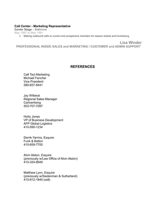 Call Center - Marketing Representative
Center Stage – Baltimore
May 1987 to May 1991
 Making outbound calls to current and prospective members for season tickets and fundraising
Lisa Winder
PROFESSIONAL INSIDE SALES and MARKETING / CUSTOMER and ADMIN SUPPORT
REFERENCES
Call Tact Marketing
Michael Fancher
Vice President
580-657-8441
Jay Witbeck
Regional Sales Manager
Cartvertising
503-707-7097
HoIIy Jones
VP of Business Development
AFP GlobaI Logistics
410-590-1234
Derrik Yarmis, Esquire
Funk & Bolton
410-659-7700
Alvin Alston, Esquire
(previously w/Law Office of Alvin Alston)
410-324-8949
Matthew Lynn, Esquire
(previously w/Siedenman & Sutherland)
410-812-1840 (cell)
 