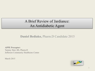 A Brief Review of Jardiance:
An Antidiabetic Agent
Daniel Bediako, Pharm.D Candidate 2015
APPE Preceptor:
Tammy Hart, BS, Pharm.D
Jefferson Community Healthcare Center
March 2015
1
 