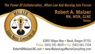 62897 Bilyeu Way • Bend, Oregon 97701
Phone: (541) 241-4019 • Fax: (541) 641-7154
Robert@MalaerLNC.com • www.MalaerLegalNurseConsulting.com
Robert A. Malaer
RN, MSN, CLNC
Owner
The Power Of Collaboration...When Law And Nursing Join Forces
 