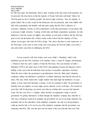 BrandonRobinson
POLS- 3300-002
May 6, 2014
far. But once again, the Democratic Party is split. Looking at this data some of the questions can
be answered; this data shows us that the majority of Texans both male and female believe the
NSA has gone too far in violating peoples’ due process right of privacy. Also, the majority of
parties believe this as well, except for the Democrats who are practically split in the middle with
half of the respondents who identify with that party saying that the NSA’s collection of
everyone’s telephone records, as well as information on the date and location of your phone calls
is necessary to fight terrorism. Looking at both male and female respondents separately, the only
distinction is that the women are slightly more inclined in each party to believe that the NSA has
gone too far, but the bottom line of these results is that it shows that the majority of Texas
citizens do not agree with what the NSA is doing. This shows that there is some controversy on
the NSA topic, so let’s look at some of the court cases giving the NSA the ability to do what it
does and current cases that are challenging the NSA.
For my research I will look at three court cases, Smith v. Maryland, which is the
backbone case for the NSA, American Civil Liberties Union v. James R. Clapper, and Klayman
v. Obama to show the court’s opinion of what the NSA does. The court decision in Smith v.
Maryland (1979) is the center stone of The NSA’s data gathering because the Supreme Court’s
holding in this case is that the individual does not have a reasonable expectation of privacy.
What this does is allow the government to get information from the “third party” telephone
companies without the individual’s permission or without informing them that the data will be
taken. This case, which started with a single incident that made legal the installation of a pen
register to stop a man from harassing a woman, to now be construed to allow the government to
basically have pen registers on every single person, innocent or not, at all times. The second two
cases that I will be discussing are current cases that are working their way up to the Supreme
Court. The first case ACLU v. Clapper, which involved an organization trying to sue the
government for getting information on them through the telephone company they subscribe to.
This case is dismissed based on its standing, the government by way of sovereign immunity has
precluded suits by the subscribers of the telephone companies; the only way the government
could get sued for this is if it was by one of the telephone companies that the government was
requesting data from. This case also goes into the merits of the case and rules that even if the
 