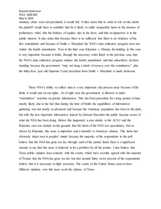 BrandonRobinson
POLS- 3300-002
May 6, 2014
statutory claim were not precluded, it would fail. It then states that in order to win on the merits
the plaintiff would have to establish that he is likely to suffer irreparable harm in the absence of
preliminary relief, that the balance of equities tips in his favor, and that an injunction is in the
public interest. It also states that because there is no sufficient fear there is no violation of the
first amendment and because of Smith v. Maryland the NSA’s data collection program does not
violate the fourth amendment. Now to the final case Klayman v. Obama, the holding in this case
is very important because it holds, through the necessary order listed in the previous case, that
the NSA’s data collection program violates the fourth amendment and that subscribers do have
standing because the government “may not hang a cloak of secrecy over the constitution,” plus
the thirty-four year old Supreme Court precedent from Smith v. Maryland is made irrelevant.
These NSA’s ability to collect data is a very important due process issue because of the
limits it would put on our rights. As of right now the government is allowed to make
“warrantless” searches on private information. This has been precedent for a long period of time,
mostly likely due to the fact that during the time of Smith the capabilities of information
gathering was not nearly as advanced and because the American population has been in the dark,
but with the new important information leaked by Edward Snowden the public became aware of
what the NSA has been doing. Before this happened, a case similar to the ACLU and the
Klayman case was denied on the grounds that the harm of the NSA was speculation, but as
shown by Klayman, this issue is important and is harmful to American citizens. This harm has
obviously taken root in peoples’ minds because the majority of the respondents in the poll
believe that the NSA has gone too far; through each of the parties listed there is a significant
amount to say that this issue is believed to be a problem by all the parties. I also believe that
Texas public opinion does coincide with the courts, which have recently agreed with the majority
of Texans that the NSA has gone too far, but also around thirty seven percent of the respondents
believe that it is necessary to fight terrorism. The courts of the United States seem to have
different opinions over this issue as do the citizens of Texas.
 
