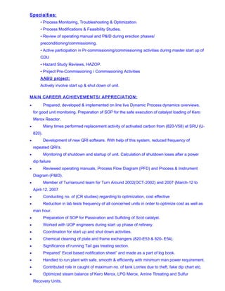 Specialties:
• Process Monitoring, Troubleshooting & Optimization.
• Process Modifications & Feasibility Studies.
• Review of operating manual and P&ID during erection phases/
preconditioning/commissioning.
• Active participation in Pr-commissioning/commissioning activities during master start up of
CDU
• Hazard Study Reviews, HAZOP.
• Project Pre-Commissioning / Commissioning Activities
AABU project:
Actively involve start up & shut down of unit.
MAIN CAREER ACHIEVEMENTS/ APPRECIATION:
• Prepared, developed & implemented on line live Dynamic Process dynamics overviews.
for good unit monitoring. Preparation of SOP for the safe execution of catalyst loading of Kero
Merox Reactor.
• Many times performed replacement activity of activated carbon from (820-V58) at SRU (U-
820).
• Development of new QRI software. With help of this system, reduced frequency of
repeated QRI’s.
• Monitoring of shutdown and startup of unit. Calculation of shutdown loses after a power
dip failure
• Reviewed operating manuals, Process Flow Diagram (PFD) and Process & Instrument
Diagram (P&ID).
• Member of Turnaround team for Turn Around 2002(OCT-2002) and 2007 (March-12 to
April-12, 2007
• Conducting no. of (CR studies) regarding to optimization, cost effective
• Reduction in lab tests frequency of all concerned units in order to optimize cost as well as
man hour.
• Preparation of SOP for Passivation and Sulfiding of Scot catalyst.
• Worked with UOP engineers during start up phase of refinery.
• Coordination for start up and shut down activities.
• Chemical cleaning of plate and frame exchangers (820-E53 & 820- E54).
• Significance of running Tail gas treating section.
• Prepared” Excel based notification sheet” and made as a part of log book.
• Handled to run plant with safe, smooth & efficiently with minimum man power requirement.
• Contributed role in caught of maximum no. of tank Lorries due to theft, fake dip chart etc.
• Optimized steam balance of Kero Merox, LPG Merox, Amine Ttreating and Sulfur
Recovery Units.
 