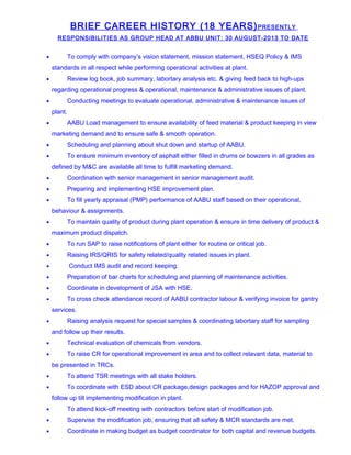 BRIEF CAREER HISTORY (18 YEARS)PRESENTLY
RESPONSIBILITIES AS GROUP HEAD AT ABBU UNIT: 30 AUGUST-2013 TO DATE
• To comply with company’s vision statement, mission statement, HSEQ Policy & IMS
standards in all respect while performing operational activities at plant.
• Review log book, job summary, labortary analysis etc. & giving feed back to high-ups
regarding operational progress & operational, maintenance & administrative issues of plant.
• Conducting meetings to evaluate operational, administrative & maintenance issues of
plant.
• AABU Load management to ensure availability of feed material & product keeping in view
marketing demand and to ensure safe & smooth operation.
• Scheduling and planning about shut down and startup of AABU.
• To ensure minimum inventory of asphalt either filled in drums or bowzers in all grades as
defined by M&C are available all time to fulfill marketing demand.
• Coordination with senior management in senior management audit.
• Preparing and implementing HSE improvement plan.
• To fill yearly appraisal (PMP) performance of AABU staff based on their operational,
behaviour & assignments.
• To maintain quality of product during plant operation & ensure in time delivery of product &
maximum product dispatch.
• To run SAP to raise notifications of plant either for routine or critical job.
• Raising IRS/QRIS for safety related/quality related issues in plant.
• Conduct IMS audit and record keeping.
• Preparation of bar charts for scheduling and planning of maintenance activities.
• Coordinate in development of JSA with HSE.
• To cross check attendance record of AABU contractor labour & verifying invoice for gantry
services.
• Raising analysis request for special samples & coordinating labortary staff for sampling
and follow up their results.
• Technical evaluation of chemicals from vendors.
• To raise CR for operational improvement in area and to collect relavant data, material to
be presented in TRCs.
• To attend TSR meetings with all stake holders.
• To coordinate with ESD about CR package,design packages and for HAZOP approval and
follow up till implementing modification in plant.
• To attend kick-off meeting with contractors before start of modification job.
• Supervise the modification job, ensuring that all safety & MCR standards are met.
• Coordinate in making budget as budget coordinator for both capital and revenue budgets.
 