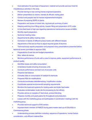 • Cost estimation for purchase of equipment, material and provide services hired for
miscellaneous activities in the area.
• Provide training to new coming trainee engineers/operators.
• Deliver presentation to visitors, trainees & officials visiting plant.
• Conduct and prepare test for trainee engineers/technologists.
• Review of preparing SOPS of plants.
• Preparation and review of check lists, log book,job summary of plant.
• Keeping watching drum filling activity, bowzer filling and preparation of PC order.
• In time feed back to high-ups regarding operational maintenance issues at AABU.
• Monthly report preparation.
• Sectional meeting notes.
• Departmental & safety meeting notes
• Correction in blends of different product tanks with different recipes
• Adjustments of fed and air flow to adjust required grade of bitumins
• Technical study reports preparation and prepared many presentations presented before
technical review committee to approve CRS.
• Preparations of wish list and budget preparations.
• Misc. letters & memos.
• Monitors performance of units with a view to improve yields, equipment performance &
product quality.
• Identifies losses and utility consumption
• Undertakes trouble shooting of process units
• Conducts performance and test runs of process units
• Prepares fuel balance
• Compiles data on consumption of catalyst & chemicals
• Prepares PIDs for modifications
• Conducts/coordinates debottlenecking / modification studies
• Coordinates special environmental sampling requirements
• Monitors the treatment systems for cooling water and boiler feed water.
• Evaluates condensates/ crude oils for processing by the refinery
• Provides advice on receipts of feed stock, product blending
• Prepares monthly and yearly plans for throughputs and production.
• Liaises with the marketing group and participates in coordination meetings with the
marketing group.
• Provides technical support to EHS section.
• Important team member of PARCO during plant master start up of CDU/VDU in
Commissiong phase.
• Understanding process definition including: sequence of operations, human factors
consideration, and efficient material flow.
 