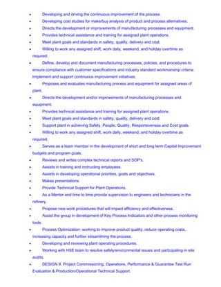 • Developing and driving the continuous improvement of the process.
• Developing cost studies for make/buy analysis of product and process alternatives.
• Directs the development or improvements of manufacturing processes and equipment.
• Provides technical assistance and training for assigned plant operations.
• Meet plant goals and standards in safety, quality, delivery and cost.
• Willing to work any assigned shift, work daily, weekend, and holiday overtime as
required.
• Define, develop and document manufacturing processes, policies, and procedures to
ensure compliance with customer specifications and industry standard workmanship criteria.
Implement and support continuous improvement initiatives.
• Proposes and evaluates manufacturing process and equipment for assigned areas of
plant.
• Directs the development and/or improvements of manufacturing processes and
equipment.
• Provides technical assistance and training for assigned plant operations.
• Meet plant goals and standards in safety, quality, delivery and cost.
• Support plant in achieving Safety, People, Quality, Responsiveness and Cost goals.
• Willing to work any assigned shift, work daily, weekend, and holiday overtime as
required.
• Serves as a team member in the development of short and long term Capital Improvement
budgets and program goals.
• Reviews and writes complex technical reports and SOP's.
• Assists in training and instructing employees.
• Assists in developing operational priorities, goals and objectives.
• Makes presentations
• Provide Technical Support for Plant Operations.
• As a Mentor and time to time provide supervision to engineers and technicians in the
refinery.
• Propose new work procedures that will impact efficiency and effectiveness.
• Assist the group in development of Key Process Indicators and other process monitoring
tools.
• Process Optimization: working to improve product quality, reduce operating costs,
increasing capacity and further streamlining the process.
• Developing and reviewing plant operating procedures.
• Working with HSE team to resolve safety/environmental issues and participating in site
audits.
• DESIGN II, Project Commissioning, Operations, Performance & Guarantee Test Run
Evaluation & Production/Operational Technical Support.
 