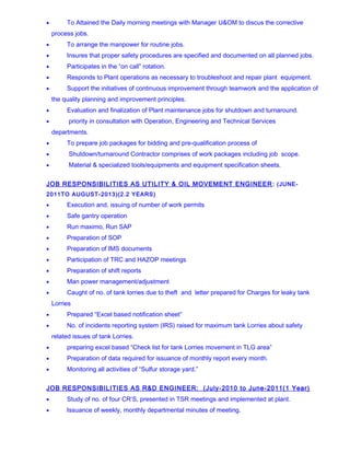 • To Attained the Daily morning meetings with Manager U&OM to discus the corrective
process jobs.
• To arrange the manpower for routine jobs.
• Insures that proper safety procedures are specified and documented on all planned jobs.
• Participates in the “on call” rotation.
• Responds to Plant operations as necessary to troubleshoot and repair plant equipment.
• Support the initiatives of continuous improvement through teamwork and the application of
the quality planning and improvement principles.
• Evaluation and finalization of Plant maintenance jobs for shutdown and turnaround.
• priority in consultation with Operation, Engineering and Technical Services
departments.
• To prepare job packages for bidding and pre-qualification process of
• Shutdown/turnaround Contractor comprises of work packages including job scope.
• Material & specialized tools/equipments and equipment specification sheets.
JOB RESPONSIBILITIES AS UTILITY & OIL MOVEMENT ENGINEER: (JUNE-
2011TO AUGUST-2013)(2.2 YEARS)
• Execution and, issuing of number of work permits
• Safe gantry operation
• Run maximo, Run SAP
• Preparation of SOP
• Preparation of IMS documents
• Participation of TRC and HAZOP meetings
• Preparation of shift reports
• Man power management/adjustment
• Caught of no. of tank lorries due to theft and letter prepared for Charges for leaky tank
Lorries
• Prepared “Excel based notification sheet”
• No. of incidents reporting system (IRS) raised for maximum tank Lorries about safety
related issues of tank Lorries.
• preparing excel based “Check list for tank Lorries movement in TLG area”
• Preparation of data required for issuance of monthly report every month.
• Monitoring all activities of “Sulfur storage yard.”
JOB RESPONSIBILITIES AS R&D ENGINEER: (July-2010 to June-2011(1 Year)
• Study of no. of four CR’S, presented in TSR meetings and implemented at plant.
• Issuance of weekly, monthly departmental minutes of meeting.
 