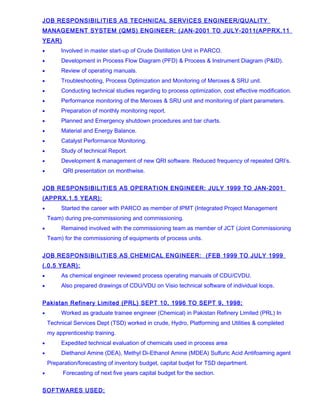 JOB RESPONSIBILITIES AS TECHNICAL SERVICES ENGINEER/QUALITY
MANAGEMENT SYSTEM (QMS) ENGINEER: (JAN-2001 TO JULY-2011(APPRX.11
YEAR)
• Involved in master start-up of Crude Distillation Unit in PARCO.
• Development in Process Flow Diagram (PFD) & Process & Instrument Diagram (P&ID).
• Review of operating manuals.
• Troubleshooting, Process Optimization and Monitoring of Meroxes & SRU unit.
• Conducting technical studies regarding to process optimization, cost effective modification.
• Performance monitoring of the Meroxes & SRU unit and monitoring of plant parameters.
• Preparation of monthly monitoring report.
• Planned and Emergency shutdown procedures and bar charts.
• Material and Energy Balance.
• Catalyst Performance Monitoring.
• Study of technical Report.
• Development & management of new QRI software. Reduced frequency of repeated QRI’s.
• QRI presentation on monthwise.
JOB RESPONSIBILITIES AS OPERATION ENGINEER: JULY 1999 TO JAN-2001
(APPRX.1.5 YEAR):
• Started the career with PARCO as member of IPMT (Integrated Project Management
Team) during pre-commissioning and commissioning.
• Remained involved with the commissioning team as member of JCT (Joint Commissioning
Team) for the commissioning of equipments of process units.
JOB RESPONSIBILITIES AS CHEMICAL ENGINEER: (FEB 1999 TO JULY 1999
(.0.5 YEAR):
• As chemical engineer reviewed process operating manuals of CDU/CVDU.
• Also prepared drawings of CDU/VDU on Visio technical software of individual loops.
Pakistan Refinery Limited (PRL) SEPT 10, 1996 TO SEPT 9, 1998:
• Worked as graduate trainee engineer (Chemical) in Pakistan Refinery Limited (PRL) In
Technical Services Dept (TSD) worked in crude, Hydro, Platforming and Utilities & completed
my apprenticeship training.
• Expedited technical evaluation of chemicals used in process area
• Diethanol Amine (DEA), Methyl Di-Ethanol Amine (MDEA) Sulfuric Acid Antifoaming agent
Preparation/forecasting of inventory budget, capital budjet for TSD department.
• Forecasting of next five years capital budget for the section.
SOFTWARES USED:
 