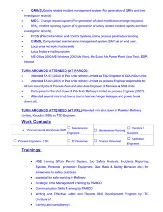 • QRIMS,Quality related incident management system (For generation of QRI’s and their
investigation reports)
• MOC, Change request system (For generation of plant modification/change requests)
• IRS, Incident reporting system (For generation of safety related incident reports and their
investigation reports)
• PICS (Plant Information and Control System), online process parameters trending
• CMMS, Computerized maintenance management system (SAP) as an end user.
• Local area net work (mcrintranet)
• Lotus Notes e-mailing system
• MS Office 2000,MS Windows 2000,Ms Word, Ms Excel, Ms Power Point Visio Tech, EDP,
Internet
TURN AROUNDS ATTENDED (AT PARCO):
• Attended TA-01 (2002) of Pak Arab refinery Limited as TSD Engineer of CDU/VDU Units.
• Attended TA-02 (2007) of Pak Arab refinery Limited as process Engineer responsible for
all turn around jobs of Process Area and also Area Engineer of Meroxes & SRU Units.
• Participated in the shut down of Pak Arab Refinery Limited as process Engineer (2007).
• Attended several mini shut downs due to heat exchanger leakages and power break
downs etc.
TURN AROUNDS ATTENDED (AT PRL)Attended mini shut down in Pakistan Refinery
Limited, Karachi (1999) as TSD Engineer.
Work Contacts
• Procurement & Warehouse Staff
 Maintenance
Engineers
 Maintenance Planning
 Vendors /
Suppliers
 Process Engineers - TSD  IT Personnel  Finance Personnel
 Operation
Engineers
Trainings:
• HSE training (Work Permit System, Job Safety Analysis, Incidents Reporting
System, Personal protection Equipment, Gas Mask & Safety Behavior etc.) for
awareness to safety practices
• essential for safe working in Refinery.
• Strategic Time Management Training by PARCO.
• Communication Skills Training by PARCO.
• Writing and Effective Letter and Reports Skill Development Program by ITC
(Institute of
• training and consultancy).
 