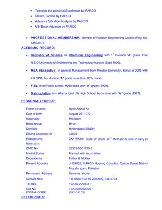 • Towards the personal Excellence by PARCO
• Steam Turbine by PARCO
• Advance Vibration Analysis by PARCO
• MS Excel Advance by PARCO
• PROFESSIONAL MEMBERSHIP: Member of Pakistan Engineering Council (Reg. No.
CH/3297)
ACEDEMIC RECORD:
• Bachelor of Science in Chemical Engineering with 1
st
Division “A” grade from
N.E.D University of Engineering and Technology Karachi (Sept 1996).
• MBA (Executive) in general Management from Preston University, Kohat in 2005 with
4.0 GPA, first division “A” grade more than 93% marks.
• F.Sc. from Public school, Hyderabad with “A” grade (1990).
• Matriculation from Allama Iqbal (N) High School, Hyderabad with “A” grade (1987).
PERSONAL PROFILE:
Father’s Name Syed Anwar Ali
Date of birth August 29, 1972
Nationality Pakistani
Blood group B+ve
Domicile Hyderabad (SINDH)
Driving Liscence No 32630
Passport No XK1797301 (DATE OF ISSUE: 26
th
March-2012) (Date of expiry 25
March-2015)
CNIC No 32303-9501730-5
Martial Status Married with two children
Dependents Father & Mother
Present Address J-12#002, PARCO Housing Complex, Qasba Gujrat District
Muzafar garh, Pakistan
Permanent Address Same as above
Contact Nos: Tel.office:+92-66-2290990, Ext: 2793
Tel.Res. +92-66-2290331
Cell No. +92-3006864629
POSTAL CODE: (092-34121)
REFERENCES:
 