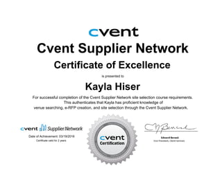 Cvent Supplier Network
Certificate of Excellence
is presented to
Kayla Hiser
For successful completion of the Cvent Supplier Network site selection course requirements.
Date of Achievement: 03/19/2016
venue searching, e-RFP creation, and site selection through the Cvent Supplier Network.
This authenticates that Kayla has proficient knowledge of
Certificate valid for 2 years
 