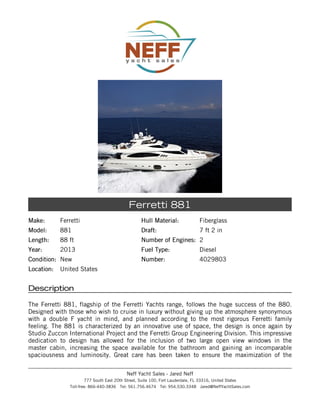 Make:Make: Ferretti
Model:Model: 881
Length:Length: 88 ft
Year:Year: 2013
Condition:Condition: New
Location:Location: United States
Hull Material:Hull Material: Fiberglass
Draft:Draft: 7 ft 2 in
Number of Engines:Number of Engines: 2
Fuel Type:Fuel Type: Diesel
Number:Number: 4029803
Ferretti 881
DescriptionDescription
The Ferretti 881, flagship of the Ferretti Yachts range, follows the huge success of the 880.
Designed with those who wish to cruise in luxury without giving up the atmosphere synonymous
with a double F yacht in mind, and planned according to the most rigorous Ferretti family
feeling. The 881 is characterized by an innovative use of space, the design is once again by
Studio Zuccon International Project and the Ferretti Group Engineering Division. This impressive
dedication to design has allowed for the inclusion of two large open view windows in the
master cabin, increasing the space available for the bathroom and gaining an incomparable
spaciousness and luminosity. Great care has been taken to ensure the maximization of the
Neff Yacht Sales - Jared Neff
777 South East 20th Street, Suite 100, Fort Lauderdale, FL 33316, United States
Toll-free: 866-440-3836 Tel: 561.756.4674 Tel: 954.530.3348 Jared@NeffYachtSales.com
 