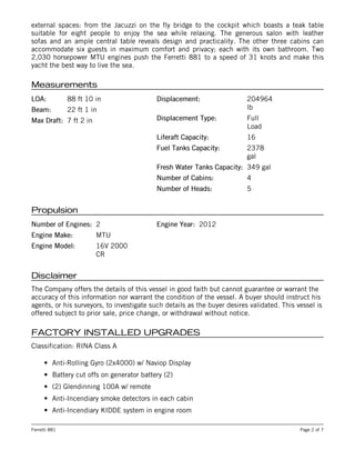 LOA:LOA: 88 ft 10 in
Beam:Beam: 22 ft 1 in
Max Draft:Max Draft: 7 ft 2 in
Displacement:Displacement: 204964
lb
Displacement Type:Displacement Type: Full
Load
Liferaft Capacity:Liferaft Capacity: 16
Fuel Tanks Capacity:Fuel Tanks Capacity: 2378
gal
Fresh Water Tanks Capacity:Fresh Water Tanks Capacity: 349 gal
Number of Cabins:Number of Cabins: 4
Number of Heads:Number of Heads: 5
Number of Engines:Number of Engines: 2
Engine Make:Engine Make: MTU
Engine Model:Engine Model: 16V 2000
CR
Engine Year:Engine Year: 2012
external spaces: from the Jacuzzi on the fly bridge to the cockpit which boasts a teak table
suitable for eight people to enjoy the sea while relaxing. The generous salon with leather
sofas and an ample central table reveals design and practicality. The other three cabins can
accommodate six guests in maximum comfort and privacy; each with its own bathroom. Two
2,030 horsepower MTU engines push the Ferretti 881 to a speed of 31 knots and make this
yacht the best way to live the sea.
MeasurementsMeasurements
PropulsionPropulsion
DisclaimerDisclaimer
The Company offers the details of this vessel in good faith but cannot guarantee or warrant the
accuracy of this information nor warrant the condition of the vessel. A buyer should instruct his
agents, or his surveyors, to investigate such details as the buyer desires validated. This vessel is
offered subject to prior sale, price change, or withdrawal without notice.
FACTORY INSTALLED UPGRADESFACTORY INSTALLED UPGRADES
Classification: RINA Class A
• Anti-Rolling Gyro (2x4000) w/ Naviop Display
• Battery cut offs on generator battery (2)
• (2) Glendinning 100A w/ remote
• Anti-Incendiary smoke detectors in each cabin
• Anti-Incendiary KIDDE system in engine room
Ferretti 881 Page 2 of 7
 