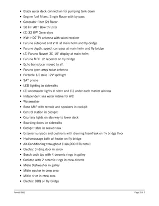 • Black water deck connection for pumping tank down
• Engine fuel filters, Single Racor with by-pass
• Generator filter (2) Racor
• 58 HP ABT Bow thruster
• (2) 32 KW Generators
• KVH HD7 TV antenna with salon receiver
• Furuno autopilot and VHF at main helm and fly-bridge
• Furuno depth, speed, compass at main helm and fly bridge
• (2) Furuno Navnet 3D 15" display at main helm
• Furuno MFD 12 repeater on fly bridge
• Echo transducer moved to aft
• Furuno open array radar antenna
• Portable 1/2 mile 12V spotlight
• SAT phone
• LED lighting in sidewalks
• (2) underwater lights at stern and (1) under each master window
• Independent sea water intake for A/C
• Watermaker
• Bose AMP with remote and speakers in cockpit
• Control station in cockpit
• Courtesy lights on stairway to lower deck
• Boarding doors on sidewalks
• Cockpit table in sealed teak
• External sunpads and cushions with draining foamTeak on fly bridge floor
• Hydromassage bath w/ heater on fly bridge
• Air-Conditioning throughout (144,000 BTU total)
• Electric Sliding door in salon
• Bosch cook top with 4 ceramic rings in galley
• Cooktop with 2 ceramic rings in crew dinette
• Miele Dishwasher in galley
• Miele washer in crew area
• Miele drier in crew area
• Electric BBQ on fly bridge
Ferretti 881 Page 3 of 7
 
