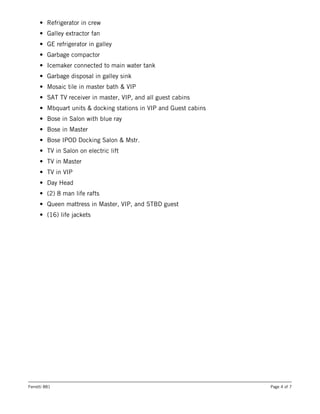 • Refrigerator in crew
• Galley extractor fan
• GE refrigerator in galley
• Garbage compactor
• Icemaker connected to main water tank
• Garbage disposal in galley sink
• Mosaic tile in master bath & VIP
• SAT TV receiver in master, VIP, and all guest cabins
• Mbquart units & docking stations in VIP and Guest cabins
• Bose in Salon with blue ray
• Bose in Master
• Bose IPOD Docking Salon & Mstr.
• TV in Salon on electric lift
• TV in Master
• TV in VIP
• Day Head
• (2) 8 man life rafts
• Queen mattress in Master, VIP, and STBD guest
• (16) life jackets
Ferretti 881 Page 4 of 7
 