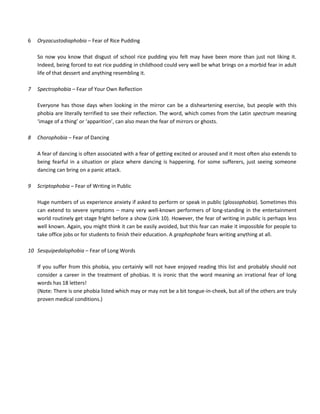 6 Oryzacustodiaphobia – Fear of Rice Pudding
So now you know that disgust of school rice pudding you felt may have been more than just not liking it.
Indeed, being forced to eat rice pudding in childhood could very well be what brings on a morbid fear in adult
life of that dessert and anything resembling it.
7 Spectrophobia – Fear of Your Own Reflection
Everyone has those days when looking in the mirror can be a disheartening exercise, but people with this
phobia are literally terrified to see their reflection. The word, which comes from the Latin spectrum meaning
‘image of a thing’ or ‘apparition’, can also mean the fear of mirrors or ghosts.
8 Chorophobia – Fear of Dancing
A fear of dancing is often associated with a fear of getting excited or aroused and it most often also extends to
being fearful in a situation or place where dancing is happening. For some sufferers, just seeing someone
dancing can bring on a panic attack.
9 Scriptophobia – Fear of Writing in Public
Huge numbers of us experience anxiety if asked to perform or speak in public (glossophobia). Sometimes this
can extend to severe symptoms – many very well-known performers of long-standing in the entertainment
world routinely get stage fright before a show (Link 10). However, the fear of writing in public is perhaps less
well known. Again, you might think it can be easily avoided, but this fear can make it impossible for people to
take office jobs or for students to finish their education. A graphophobe fears writing anything at all.
10 Sesquipedalophobia – Fear of Long Words
If you suffer from this phobia, you certainly will not have enjoyed reading this list and probably should not
consider a career in the treatment of phobias. It is ironic that the word meaning an irrational fear of long
words has 18 letters!
(Note: There is one phobia listed which may or may not be a bit tongue-in-cheek, but all of the others are truly
proven medical conditions.)
 