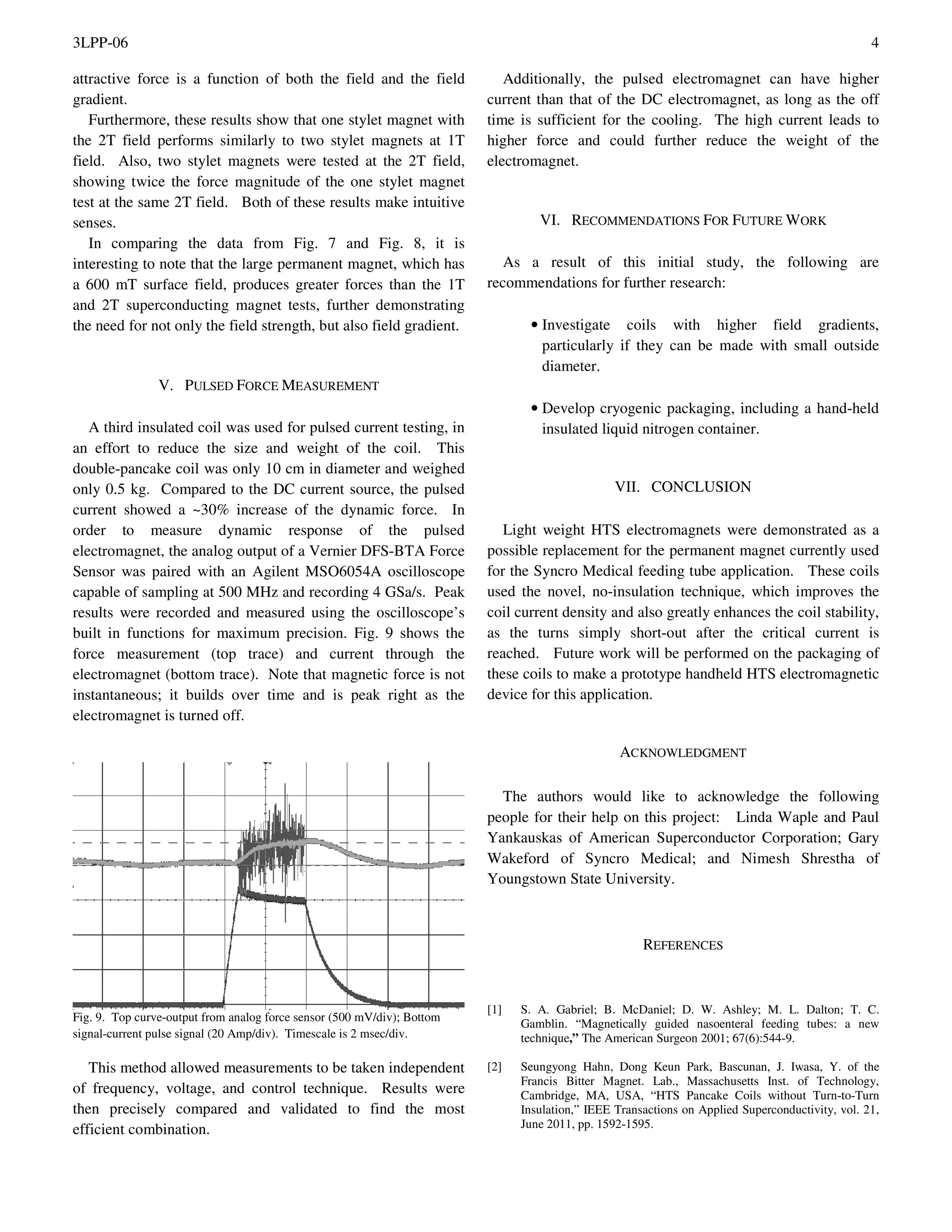 3LPP-06 4
attractive force is a function of both the field and the field
gradient.
Furthermore, these results show that one stylet magnet with
the 2T field performs similarly to two stylet magnets at 1T
field. Also, two stylet magnets were tested at the 2T field,
showing twice the force magnitude of the one stylet magnet
test at the same 2T field. Both of these results make intuitive
senses.
In comparing the data from Fig. 7 and Fig. 8, it is
interesting to note that the large permanent magnet, which has
a 600 mT surface field, produces greater forces than the 1T
and 2T superconducting magnet tests, further demonstrating
the need for not only the field strength, but also field gradient.
V. PULSED FORCE MEASUREMENT
A third insulated coil was used for pulsed current testing, in
an effort to reduce the size and weight of the coil. This
double-pancake coil was only 10 cm in diameter and weighed
only 0.5 kg. Compared to the DC current source, the pulsed
current showed a ~30% increase of the dynamic force. In
order to measure dynamic response of the pulsed
electromagnet, the analog output of a Vernier DFS-BTA Force
Sensor was paired with an Agilent MSO6054A oscilloscope
capable of sampling at 500 MHz and recording 4 GSa/s. Peak
results were recorded and measured using the oscilloscope’s
built in functions for maximum precision. Fig. 9 shows the
force measurement (top trace) and current through the
electromagnet (bottom trace). Note that magnetic force is not
instantaneous; it builds over time and is peak right as the
electromagnet is turned off.
Fig. 9. Top curve-output from analog force sensor (500 mV/div); Bottom
signal-current pulse signal (20 Amp/div). Timescale is 2 msec/div.
This method allowed measurements to be taken independent
of frequency, voltage, and control technique. Results were
then precisely compared and validated to find the most
efficient combination.
Additionally, the pulsed electromagnet can have higher
current than that of the DC electromagnet, as long as the off
time is sufficient for the cooling. The high current leads to
higher force and could further reduce the weight of the
electromagnet.
VI. RECOMMENDATIONS FOR FUTURE WORK
As a result of this initial study, the following are
recommendations for further research:
• Investigate coils with higher field gradients,
particularly if they can be made with small outside
diameter.
• Develop cryogenic packaging, including a hand-held
insulated liquid nitrogen container.
VII. CONCLUSION
Light weight HTS electromagnets were demonstrated as a
possible replacement for the permanent magnet currently used
for the Syncro Medical feeding tube application. These coils
used the novel, no-insulation technique, which improves the
coil current density and also greatly enhances the coil stability,
as the turns simply short-out after the critical current is
reached. Future work will be performed on the packaging of
these coils to make a prototype handheld HTS electromagnetic
device for this application.
ACKNOWLEDGMENT
The authors would like to acknowledge the following
people for their help on this project: Linda Waple and Paul
Yankauskas of American Superconductor Corporation; Gary
Wakeford of Syncro Medical; and Nimesh Shrestha of
Youngstown State University.
REFERENCES
[1] S. A. Gabriel; B. McDaniel; D. W. Ashley; M. L. Dalton; T. C.
Gamblin. “Magnetically guided nasoenteral feeding tubes: a new
technique,” The American Surgeon 2001; 67(6):544-9.
[2] Seungyong Hahn, Dong Keun Park, Bascunan, J. Iwasa, Y. of the
Francis Bitter Magnet. Lab., Massachusetts Inst. of Technology,
Cambridge, MA, USA, “HTS Pancake Coils without Turn-to-Turn
Insulation,” IEEE Transactions on Applied Superconductivity, vol. 21,
June 2011, pp. 1592-1595.
 