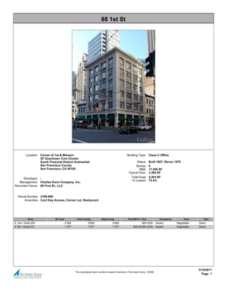 88 1st St




         Location: Corner of 1st & Mission                                                          Building Type: Class C Office
                   SF Downtown Core Cluster
                   South Financial District Submarket                                                      Status:       Built 1907, Renov 1970
                   San Francisco County                                                                   Stories:       6
                   San Francisco, CA 94105                                                                   RBA:        17,500 SF
                                                                                                     Typical Floor:      3,300 SF
      Developer: -                                                                                      Total Avail: 4,303 SF
                                                                                                        % Leased: 75.4%
   Management: Charles Dunn Company, Inc.
Recorded Owner: 88 First St., LLC


  Parcel Number: 3708-009
      Amenities: Card Key Access, Corner Lot, Restaurant




           Floor             SF Avail            Floor Contig             Bldg Contig                Rent/SF/Yr + Svs                Occupancy        Term        Type
E 2nd / Suite 200                       2,926               2,926                    2,926                       $24.00/fs        Vacant         Negotiable   Direct
P 5th / Suite 510                       1,377               1,377                    1,377                $20.00-$24.00/fs        Vacant         Negotiable   Direct




                                                                                                                                                              3/12/2011
                                                This copyrighted report contains research licensed to The Axiant Group - 62588.
                                                                                                                                                                Page 1
 