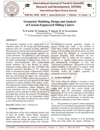 @ IJTSRD | Available Online @ www.ijtsrd.com
ISSN No: 2456
International
Research
Geometric Modeling, Design and Analysis
of Custom
1
R. R. Karthi, 2
B. Tamilarasu
1
Assistant Professor
1,2,3,4
M. Kumarasamy College of Engineering, Tamil Nadu, India
ABSTRACT
The geometric modeling of the cutting tools is an
important aspect for the design and manufacturing
engineers from the viewpoint of shape realization.
The geometry of cutting tools‟ surfaces based on two
dimensional (2D) projected geometry approach has
certain limitations. This definition is also inadequate
due to inaccuracy and non-applicability of the model
for further manipulation. To address these issues, an
accurate three-dimensional (3D) surface
generic definition for a few families of custom
engineered milling cutters has been developed. The
proposed geometric definition of the customized
cutter is developed in terms of biparametric surface
patches using proposed 3D rotational angles rather
than the conventional 2D angles. The non
rational B-spline (NURBS) curve(s) and generation of
sweep surfaces based on it are utilized for the shape
generation of cutting elements of the generic cutters.
This representation scheme enables tooth shapes to be
controlled by manipulating control polygons and
sweep trajectories and in the process varied tool
geometries can be generated. Further, an interf
developed that converts the proposed 3D parametric
definition of the cutter into an intermediate neutral
CAD format. This helps in rendering the cutter model
in any CAD modeling environment.
Keywords: Milling cutters, Cutting tools
1. INTRODUCTION
The fabrication of free form sculptured surfaces such
as those for airfoils, turbine blades, automotive
components, shoe soles, etc. requires a significant
effort toward the design and manufacturing of the
custom-engineered (special) cutting tools correctl
@ IJTSRD | Available Online @ www.ijtsrd.com | Volume – 2 | Issue – 3 | Mar-Apr 2018
ISSN No: 2456 - 6470 | www.ijtsrd.com | Volume
International Journal of Trend in Scientific
Research and Development (IJTSRD)
International Open Access Journal
Geometric Modeling, Design and Analysis
of Custom-Engineered Milling Cutters
B. Tamilarasu, 3
S. Mukesh, 4
K. M. Naveen Kumar
Assistant Professor, 2,3,4
UG Student
M. Kumarasamy College of Engineering, Tamil Nadu, India
The geometric modeling of the cutting tools is an
important aspect for the design and manufacturing
from the viewpoint of shape realization.
‟ surfaces based on two-
dimensional (2D) projected geometry approach has
certain limitations. This definition is also inadequate
applicability of the model
further manipulation. To address these issues, an
dimensional (3D) surface-based
generic definition for a few families of custom-
engineered milling cutters has been developed. The
proposed geometric definition of the customized
eloped in terms of biparametric surface
patches using proposed 3D rotational angles rather
than the conventional 2D angles. The non-uniform
spline (NURBS) curve(s) and generation of
sweep surfaces based on it are utilized for the shape
n of cutting elements of the generic cutters.
This representation scheme enables tooth shapes to be
controlled by manipulating control polygons and
sweep trajectories and in the process varied tool
geometries can be generated. Further, an interface is
developed that converts the proposed 3D parametric
definition of the cutter into an intermediate neutral
CAD format. This helps in rendering the cutter model
: Milling cutters, Cutting tools
The fabrication of free form sculptured surfaces such
as those for airfoils, turbine blades, automotive
components, shoe soles, etc. requires a significant
effort toward the design and manufacturing of the
engineered (special) cutting tools correctly.
Development of accurate geometric models of
special cutting tools holds a key position to
create these surfaces. Traditionally, the geometry of
cutting tools, including customized cutters, has been
defined using the principles of two
projected geometry. Such definitions are two
dimensional (2D) in nature and 2D modeling is
insufficient to support current analysis, prototyping
and manufacturing technologies as they lack
"information completeness". The growth of curve a
surface modeling in the realm of Computer Aided
Geometric Design (CAGD) helps a designer to
accurately model the complex geometry of
customized cutting tool surfaces.
1.1 Problem Definition
This works makes an attempt to develop a novel
unified representation scheme that can provide direct
3D generic definitions of custom
cutting tools for (a) their correct design and
fabrication and (b) downstream technological
applications. In view of the importance of developing
special cutting tools to generate free form complex
surfaces and mass manufacturing, we formally state
the problems undertaken in this work as follows:
(i) The geometry of a generic custom engineered
cutting tool is to be defined using geometric modeling
approach to develop its three dimensional model. 3D
nomenclature that includes 3D rotational angles and
other dimensional parameters is to be specified for the
geometry of cutting tools.
(ii) A cutter design interface is to be developed
which may help render the gener
Apr 2018 Page: 543
6470 | www.ijtsrd.com | Volume - 2 | Issue – 3
Scientific
(IJTSRD)
International Open Access Journal
Geometric Modeling, Design and Analysis
Naveen Kumar
M. Kumarasamy College of Engineering, Tamil Nadu, India
Development of accurate geometric models of
special cutting tools holds a key position to
create these surfaces. Traditionally, the geometry of
cutting tools, including customized cutters, has been
defined using the principles of two-dimensional
projected geometry. Such definitions are two-
dimensional (2D) in nature and 2D modeling is
insufficient to support current analysis, prototyping
and manufacturing technologies as they lack
"information completeness". The growth of curve and
surface modeling in the realm of Computer Aided
Geometric Design (CAGD) helps a designer to
accurately model the complex geometry of
customized cutting tool surfaces.
This works makes an attempt to develop a novel
sentation scheme that can provide direct
3D generic definitions of custom-engineered (special)
cutting tools for (a) their correct design and
fabrication and (b) downstream technological
applications. In view of the importance of developing
tools to generate free form complex
surfaces and mass manufacturing, we formally state
the problems undertaken in this work as follows:
The geometry of a generic custom engineered
cutting tool is to be defined using geometric modeling
elop its three dimensional model. 3D
nomenclature that includes 3D rotational angles and
other dimensional parameters is to be specified for the
(ii) A cutter design interface is to be developed
which may help render the generic definition of
 