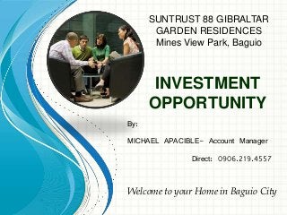 INVESTMENT
OPPORTUNITY
By:
MICHAEL APACIBLE- Account Manager
Direct: 0906.219.4557
Welcome to your Home in Baguio City
SUNTRUST 88 GIBRALTAR
GARDEN RESIDENCES
Mines View Park, Baguio
 