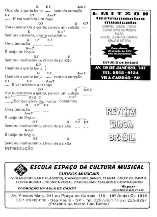 G E7 Am7
Quando a gente beija vem do coração
F7 E7 Am7
..... E vai subindo um fogo
D7 G
Vai queimando a gente, parece um vulcão
C C#D
Sempre atrevido, muito coladinho
G F7"----'E7
Uma tentação _
/ Am7
E beijo de língua
07 G
Sempre molhadinho, cheio de paixão
07
Quando a gente beija
G E7 Am7
Quando a gente beija vem do coração
F7 E7 Am7
_.oc. E vai subindo um fogo
-------07 G Am7
Vai queimando a gente, parece um vulcão
A#o---G/B C C#O
___ Sempre atrevido, muito' coladinho
G F7~E7
Uma tentação
Am7
/
E beijo de língua
07 G
Sempre rnolhadinho, cheio de paixão _ _ __
Am7
É beijo de língua
07 G
Sempre molhadinho, cheio de paixão
INTRODUÇÃO
G7
ESTÚDIO DE ENSAIO
EIVIITSDII
••.•s.•.--u••.•entus
••.•usicais
COMPRA-VENDE-TROCA
CURSO LIVRE DE MÚSICA
AULAS
VIOLÃO. GUITARRA, CAVACO,
BANJO E BATERIA
AV. 19 DI: JANrII!O, 147
TI:L. 6918 - 9124
VILA CARI!4.0 - SP
-----------
F7 E7
~ ESCOLA ESPAÇO DA CULTURA MUSICAL
~ CURSOS MUSICAlS
ViOLÃO (POPULAR E CLÁSSICO). CAVAOUINHO, BANJO, FLAUTA, SOLFEJO, CANTO,
TEORIA MUSICAL, TÉCNICA VOCAL, PERCUSSÃO, TECLADO E CONTRA BAIXO
PROMOÇÃO NA AULA DE CANTO Wagner
(DIRETOR O.M.R 27.«91
Av. Prestes Maia, 241 ou Praça do Correio, 110 - 182 Andar Cj. 1818
CEP 01032-000 - São Paulo - SP - Tel. 228-5061 I Fax: 225-9267
(Próximo ao Metrô São Bento)
 