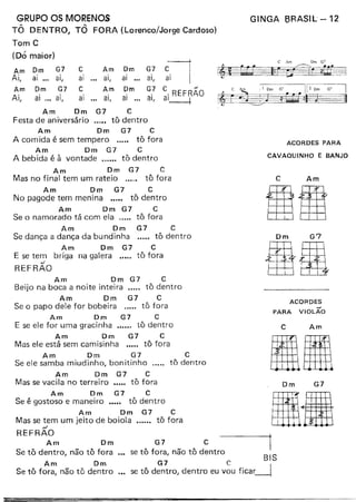 GRUPO OS MORENOS
TÔ DENTRO, TÔ FORA (Lorenco/Jorge Cardoso)
Tom C
(Dó maior)
Am Dm G7
Ai,
Am
Ai,
GINGA 8RASIL - 12
c Am G7
C Am Dm G'
~~$5V~~v
I
j
ai ." ai,
Dm G7
ai ". ai,
ai ai,
Dm
ai ... ai,
Dm
ai ...
G7 C
a
",REFRÃO
ai, -----+
c
ai
Am
ai,
Am Dm G7 C
Festa de aniversário "000 tõ dentro
Am Dm G7 C
A comida é sem tempero ..... tô fora
Am Dm G7 C
A bebida é à vontade tô dentro
Am Dm G7 C
Mas no final tem um rateio ...0. tô fora
Am Dm G7 C
No pagode tem menina ••.•. tõ dentro
Am Dm G7 C
Se o namorado tá com ela c.... tô fora
Am Dm G7 C
Se dança a dança da bundinha ..... tô dentro
Am Dm G7 C
E se tem briga na galera ..... tô fora
../
REFRAO
ACORDES PARA
CAVAQUINHO E BANJO
C Am
Dm G7
aliAm Dm G7 C
Beijo na boca a noite inteira tô dentro
Am Dm G7 C
Se o papo dele for bobeira ..... tô fora
Am Dm G7 C
E se ele for uma gracinha .•.... tô dentro
Am Dm G7 C
Mas ele está sem camisinha •.... tô fora
Am Dm G7 C
Se ele samba miudinho, bonitinho ..... tô dentro
Am Dm G7 C
Mas se vacila no terreiro •.... tô fora
Am Dm G7 C
Se é gostoso e maneiro .•.•~ tô dentro
Am Dm G7 C
Mas se tem um jeito de boiola tô fora
,J
REFRAO
ACORDES
PARA VIOLÃO
C Am
Dm G7
Am Dm
Se tô dentro, não tô fora
Am Dm
Se tô fora, não tô dentro
.aG7 C 1"
se tõ fora, não tõ dentro S
G7 C 81
se tõ dentro, dentro eu vou ficar--l
 