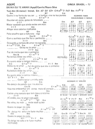 AGEPÊ
-DEIXA EU TE AMAR (Agepê/Camilo/Mauro Silva
Tom Bm (Si menor) Introd. Em A7 D7 G7+ C~m5-7 F#7 Bm F:It-5-7
Bm B7 Em
Quero ir na fonte do teu ser ." e banhar-me na tua pureza
EmlO C# m5-7
Guardar em pote, gotas de fel icidade - --
F#7 Bm
Matar saudade que ainda existe em mim
F# 7 Bm
Afagar seus cabelos molhados
B7 Em
Pelo orvalho que a natureza rega
EmlO C# m5-7
Com a sutileza que lhe fez a perfeição _
F#7 Bm
Deixand~ certeza de amor no coraçã_o ---t-
F#m5-7 B7 Em C#m5-7
Deixa eu te amar _
F# 7 Bm
Faz de conta que sou o primeiro
Bm/A C::.;:m5-7
Na beleza desse teu olhar _
FiJ:7 F#m5-7 B7
Eu quero estar o ~em~)~ inteiro _ _ _ _
Em CFm 7 F.:.:7 Bm
Deixa eu te amar 00' faz de conta que sou o primeiro
B ml A C == m 5-7
Na beleza desse teu olhar _
F = 7 Bm
Eu quero estar o tempo inteiro _
G7'-F::: 7 Brn
_____ Quero saciar â rr inha sede
B7 Em
~:ud::j:::~:;I~!r~e~ed::s:IU,::t:sóporq~;':~-711 mt7I1!D7 .G7~
F {" 7 Bm! -J - I  - - I
Existe urna cascata que tem água cristalina I J - I - I I'
F-#7 Bm I
Aí então, vali te amar com sede C:# m 5-7 F:# 7 Bm F #: 5+7
F# m5--7~B7 Em
Na relva, na rede ... onde você quiser
Bm
Quero te pegar- no colo -<>;
F#7 F-":m5-7 B7
Te deitar no solo e te fazer mulher _
Em Bm
Quero te pegar no colo
G7 /------~F ;= 7 Bm
Te deitar no solo e te fazer mulher
REFRÃO
GINGA BRASIL-17
ACORDES PARA
CAVAQUINHO E BANJO
Em A7 D7 G7+
RIRI
REFRÃO
-- --------------1
B7 Em/D
G7
ACORDES vt VIOLÃO
~tlI.. ~ - . ~I r' .f----i-H:--t=-
, ,', . I I I
1IDf1111 -llim
 
