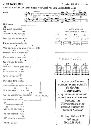 ZECA PAGODINHO GINGA BRASIL - 18
FAIXA AMARELA (Zéca Pagodinho/Jessé Pai/Luiz Carlos/Beto Gago
D B7Pandeiro 3. . 3
~. ....tt-S..J'dXLX-.· '~Xt<EE.+~.. '='.,Kj~.=.+!-,-, ...- ~=-.:'±.'-....:E==.i~i-~.'-:L~C:::~u4 _. - --'C:~__ ~~::8~--=r-..... _ ~-"7~"-1--••-.!."~Em :/. A7 :/. D
~jÊ-~·r ..-'-·.-J~n::-~·liu;;-~'~.;~=-__~1=-'=:~:.--r:~:=-:=l.___~,-=_-:;.~, 3~~~=="'"'.:::_~~ __'~__ ~
Tom O
(Ré maior)
A7 O
Eu quero presentear
87 Em
A minha linda donzela
A7
Não é prata, nem é ouro
" O
E uma coisa bem singela
A7 O
Vou comprar uma faixa amarela BIS
B7 Em
Bordada com o nome dela
A7
E vou mandar pendurar
O *"Na entrada da favela "-~~~~-+
A7 D
Vou dar-lhe um gato angorá
87 Em
Um cão e uma cadela
A7
Urna cortina grená
D
::: :~I;~:a: :a~a~~~aa ama~
87 Em ela I
Bordada com o nome deia I
A7 BIS
Que eu vou mandar pendurar ESTR! 81 LHO
Na entrada dafal~12 ~l
A7 D
E para o nosso pspá
67 Em
Vai ter bife de panela
A7
Salada de petit-pois
D
Jiló, chuchu e bringela
ESTRIBILHO
ACORDES PARA
CAVAQUINHO E BANJO
O B7 Em A7
oo&Wtl
rv
ACORDES PI VIOLAO
o B7 Em A7
mlaUIH
Agora você pode
completar sua coleção
da Revista
Ginga Brasil
adquirindo os números
anteriores em diversas
bancas, nas
Distribuidoras e na
Escola Espaço da
Cultura Musicet~
~
i R. Brig. Tobías, 118 !
I Te:'~;~;::;61 JMl~ -
 