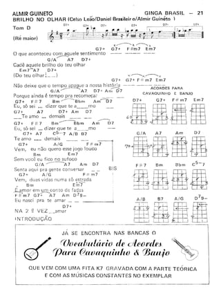 G7+
o que aconteceu com aquele sentimento
G!A~A7 07+
Cadê aquele brilho do teu olhar
Em7~A7 D7+
(Do teu olhar Í __ )
)(~X.~x
G7+ F#m7 Em7
X....----......K~X
G7+ G7+ F# m7 Em7
Não deixe que o tempo apaquc a nossa história --- ---- ---
G/A~A7 D7+ A D7 ACORDES PARA
Porque ainda é tempo pra recomeçar __ rr~ CAVAQUINHO E BANJO
G7+ F~ 7 Bm ~Bbm Am-----07 07+ G7+ F# m7 Em7
Eu, só sei ... dizer que te a rno
G7+ A7 07+ Am D7
Te amo ." demais _
.--------.....
G7+ F:# 7 Bm-Sbm Am D7
Eu, só sei .,. dizer que te 3 mo
G7+ A 7 C5-7 A!S B7
Te amo ..... demais _
G7+ A!G F#m7
Vem, eu não quero esse jogo louco
Bm Em7
Sem você eu fico no sufoco
G IA ------------A 7 A m O7
Senta aqui pra gente conversar
G7+ A/G F=m7
Vem, duas vidas numa só estrada
/ Bm Em?
~amor em um conto de fadas
F::(m7 G7-:;---A7 Am 079_
Eu nasci pra te arnar L.
D7+
NA 2 ~ VEZ __ amar
Am D7
BIS
F:F7 Bm Bbm
i'li'· &' I -~ WBf9!j' l'. , 
'---f-t-:t- [J3 .
~ I'{
INTRODUÇÃO
L
'QUE VEM COM UMA FITA K7 GRAVADA COM A PARTE TEÓRICA
__ E COM AS MÚSICAS CONSTANTES NO EX_E_M_P_L_A_R _
 