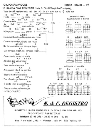 GRUPO SAMPAGODE GINGA BRASIL - 22
O SAMBA VAI COMECAR (Luiz C. Picolé/Serqinho Procópio)
I ~ ~
Tom D (Re maior) Intr. 87 Em A7 D B7 Em A7 D 7 Em A7
O E";--- A7 O Er;:;---A~
Roda na roda ACORDES PARA
--;;- E~A7 ~-- E~A7 CAVAQUINHO E BANJO
Que é moda rodar
~--- -- --~ -- BIS
O Em A7 D Em A7 I
Entra --- __ que a dança --- -- IO Ern---A7 O Em-----A7
Não pode parar (--- -- )-+
A7/C# D1Num samba de roda, quero ver rodar
A7 O
Quero ver rodar, quero ver rodar
A7/C# O BIS
Se for capoeira, vai ter que jagar I
V
. . A7. . O i
ai ter que Jogar, vai ter que Jogar I
D/C G
Quando ela entra na roda
A7 F# m7
Já sabe que vai arrasar
FO Em
Essa mulata levanta _
A7 O
Até quem não é de sambar
D/C G
Segura na barra da saia
A7 F#m7
Pra não deixar levantar
FO Em
E pode tirar a sandália __
A7 O
Que o samba vai começar
INTRODUÇÃO
87 Em A7
D A7/C# D/C
BI{IG F# m7
87
ACORDES P/ VIOLÃO
Em A7 D
A7/C# D/C G F# m7 F
"IHlllllm·~----------M-·~-&-.-~-~-Re61STRO
~
REGISTRE SUAS MUSICAS E O NOME DO SEU GRUPO
PRODUZIMOS PARTITURAS
Telefone (011) 255 - 26 29 e 255 - 2255
Rua 7 de Abril f 342 - 7~andar, sala 74 são Paulo I SP
 